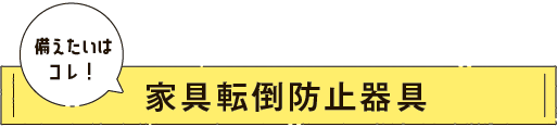 備えたいはこれ！家具転倒防止器具