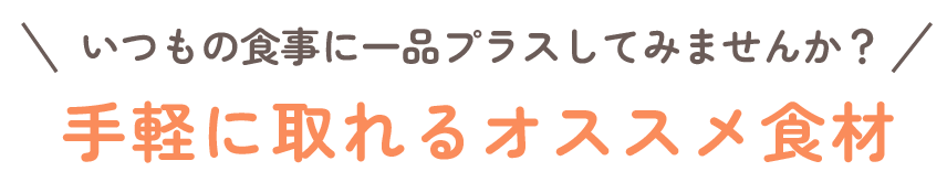 いつもの食事に一品プラスしてみませんか?手軽にとれるオススメ食材