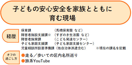 子供の安全安心を家族とともに育む現場で働く職員　現在の児童相談所設置準備課の前にも様々な職場を経験している　区内名所巡りが趣味